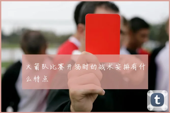 火箭队比赛开场时的战术安排有什么特点