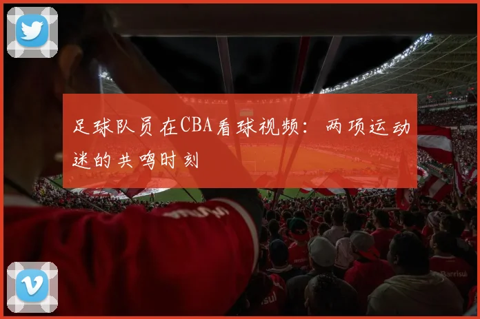 足球队员在CBA看球视频：两项运动迷的共鸣时刻