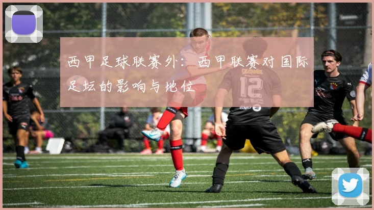 西甲足球联赛外：西甲联赛对国际足坛的影响与地位