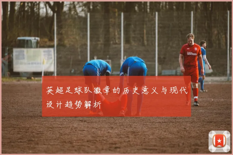 英超足球队徽章的历史意义与现代设计趋势解析